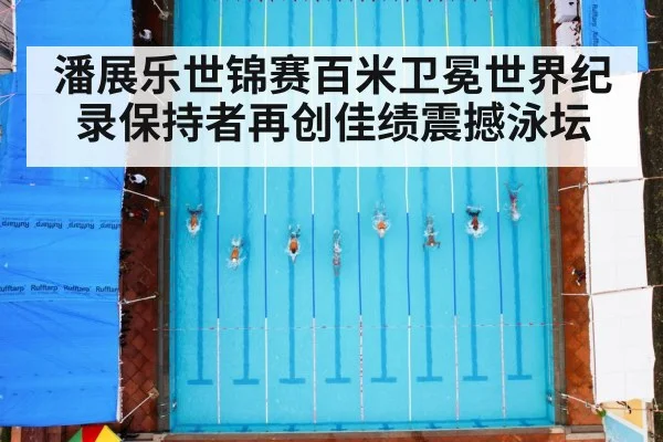 潘展乐世锦赛百米卫冕世界纪录保持者再创佳绩震撼泳坛