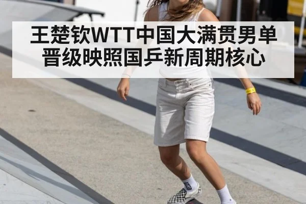 王楚钦WTT中国大满贯男单晋级映照国乒新周期核心